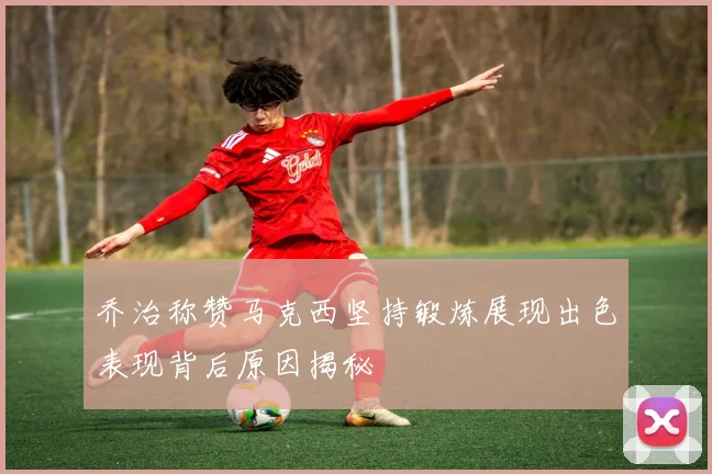 乔治称赞马克西坚持锻炼展现出色表现背后原因揭秘