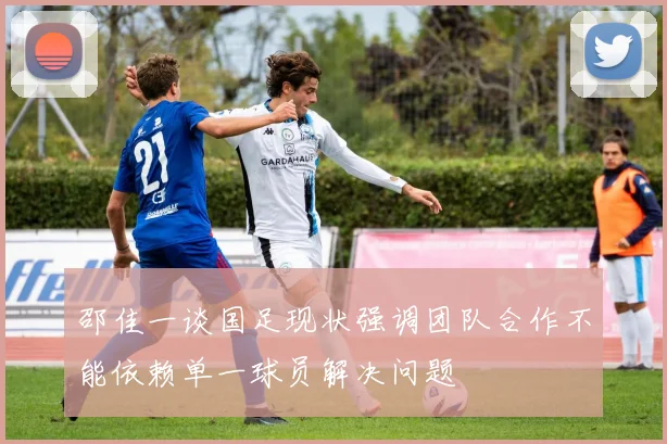 邵佳一谈国足现状强调团队合作不能依赖单一球员解决问题
