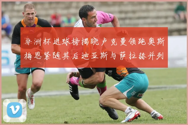 非洲杯进球榜揭晓卢克曼领跑奥斯梅恩紧随其后迪亚斯与萨拉赫并列第三