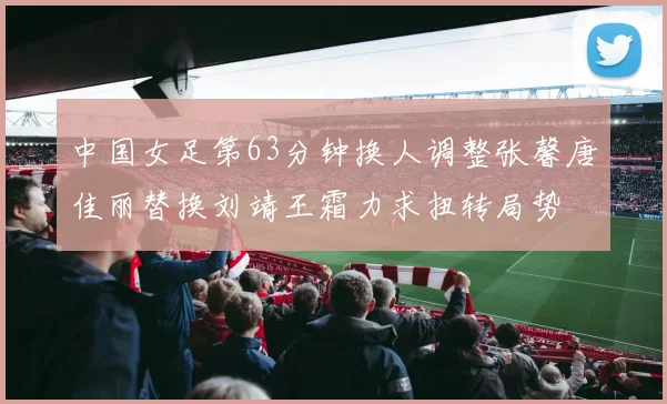 中国女足第63分钟换人调整张馨唐佳丽替换刘靖王霜力求扭转局势