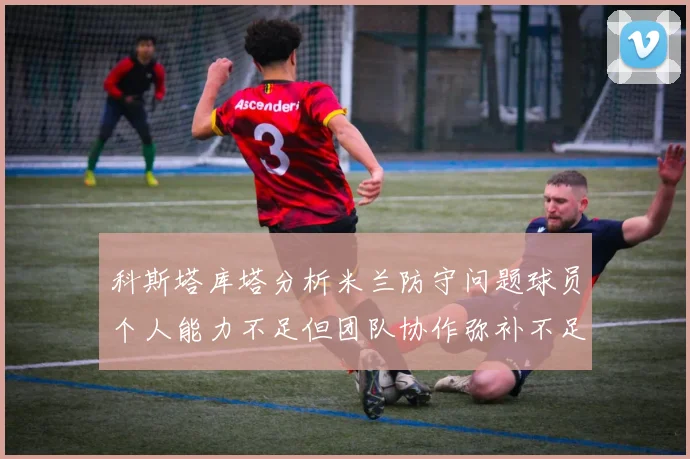 科斯塔库塔分析米兰防守问题球员个人能力不足但团队协作弥补不足之处