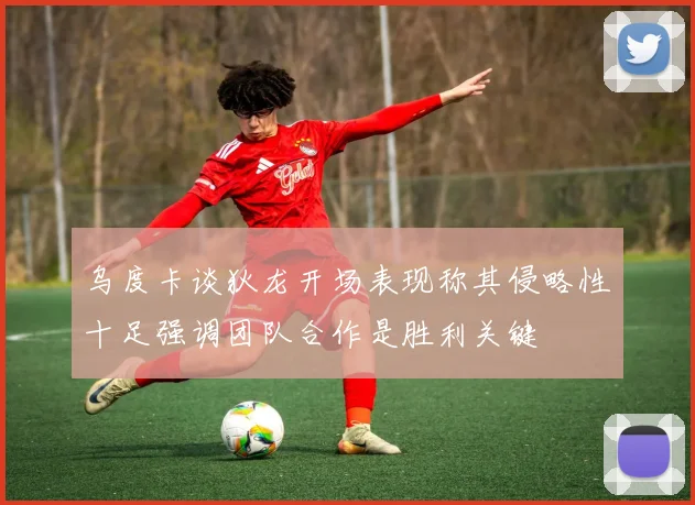 乌度卡谈狄龙开场表现称其侵略性十足强调团队合作是胜利关键