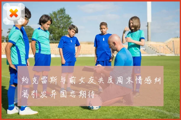 约克雷斯与前女友共度周末情感纠葛引发异国恋期待