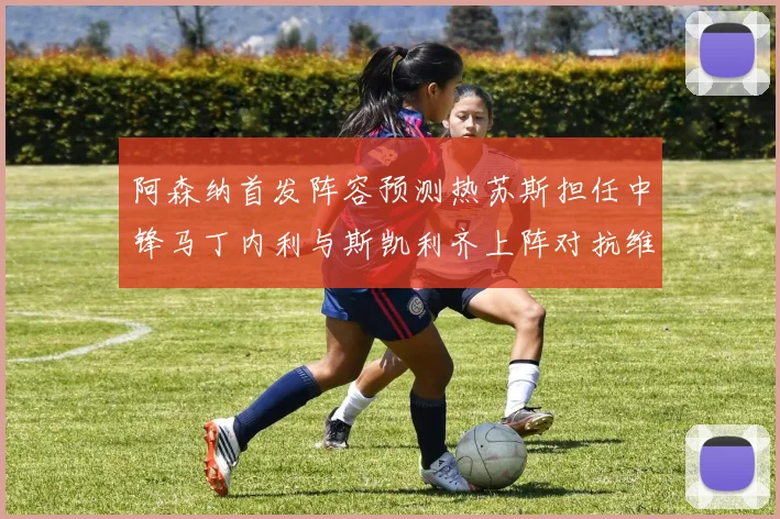 阿森纳首发阵容预测热苏斯担任中锋马丁内利与斯凯利齐上阵对抗维拉