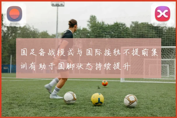 国足备战模式与国际接轨不提前集训有助于国脚状态持续提升