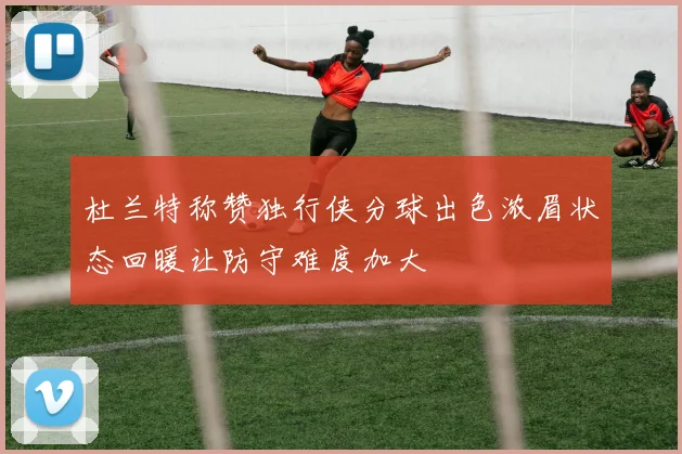 杜兰特称赞独行侠分球出色浓眉状态回暖让防守难度加大
