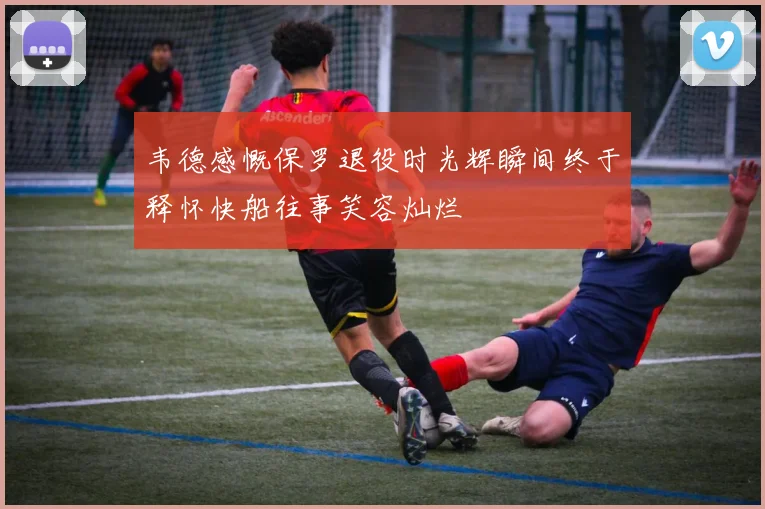 韦德感慨保罗退役时光辉瞬间终于释怀快船往事笑容灿烂