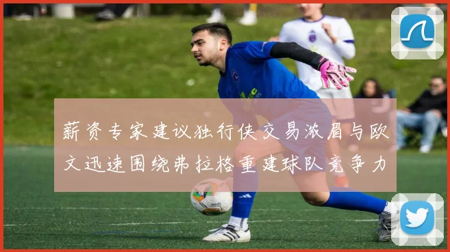 薪资专家建议独行侠交易浓眉与欧文迅速围绕弗拉格重建球队竞争力