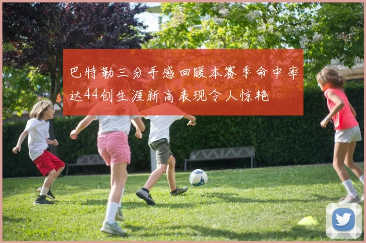 巴特勒三分手感回暖本赛季命中率达44创生涯新高表现令人惊艳