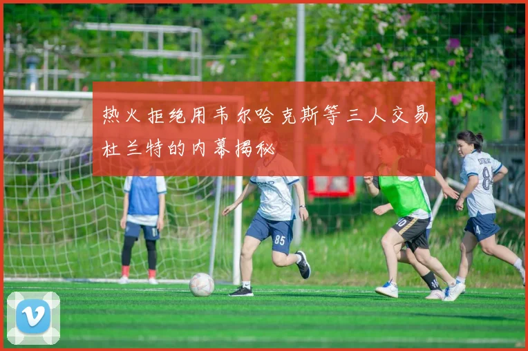 热火拒绝用韦尔哈克斯等三人交易杜兰特的内幕揭秘
