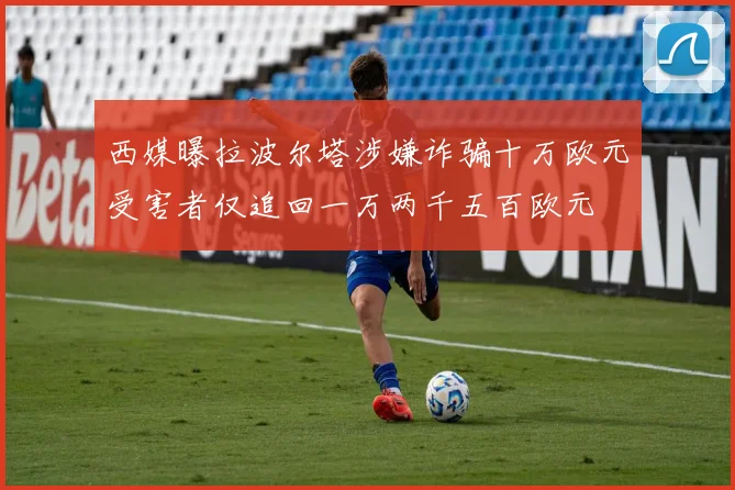 西媒曝拉波尔塔涉嫌诈骗十万欧元受害者仅追回一万两千五百欧元