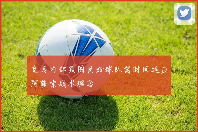 皇马内部氛围良好球队需时间适应阿隆索战术理念