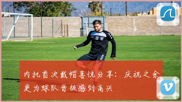 内托首次戴帽喜悦分享：庆祝之余更为球队晋级感到高兴