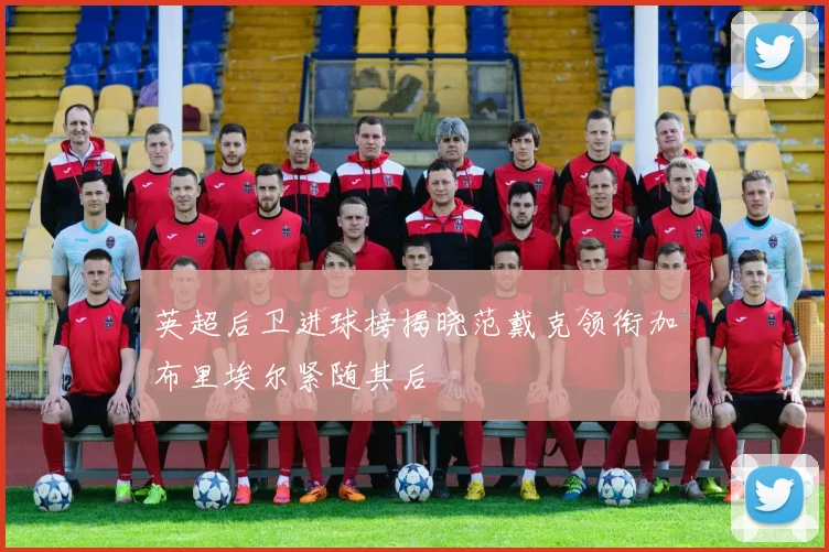 英超后卫进球榜揭晓范戴克领衔加布里埃尔紧随其后