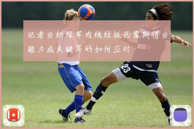 记者分析绿军内线短板西蒙斯得分能力成关键筹码如何应对