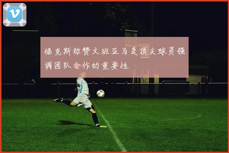 福克斯称赞文班亚马是顶尖球员强调团队合作的重要性