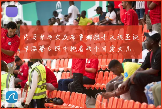 内马尔与女友布鲁娜携手庆祝圣诞节温馨合照中抱着两个可爱女儿