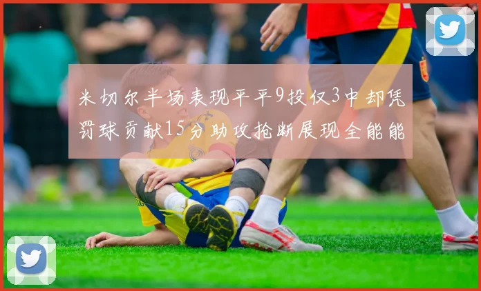 米切尔半场表现平平9投仅3中却凭罚球贡献15分助攻抢断展现全能能力