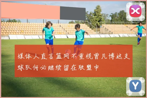 媒体人直言篮网不重视曾凡博这支球队何必继续留在联盟中